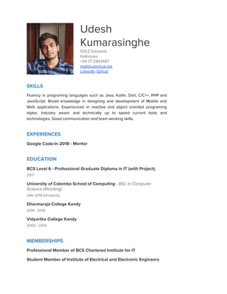  
 
Udesh 
Kumarasinghe 
105/2 Doowela 
Halloluwa 
+94 77 2843687 
mail@udeshuk.me 
LinkedIn​ ​Github 
SKILLS 
Fluency in programing languages such as Java, Kotlin, Dart, C/C++, PHP and                       
JavaScript. Broad knowledge in designing and development of Mobile and                   
Web applications. Experienced in reactive and object oriented programing                 
styles. Industry aware and technically up to speed current tools and                     
technologies. Good communication and team working skills. 
EXPERIENCES 
Google Code-In 2018 - Mentor  
 
EDUCATION 
BCS Level 6 - Professional Graduate Diploma in IT (with Project) 
2017 
University of Colombo School of Computing ​- BSc in Computer 
Science (Reading) 
JAN 2018 (Onwards) 
Dharmaraja College Kandy 
2014 - 2016 
Vidyartha College Kandy 
2002 - 2014 
MEMBERSHIPS 
Professional Member of BCS Chartered Institute for IT 
Student Member of Institute of Electrical and Electronic Engineers  
 
 