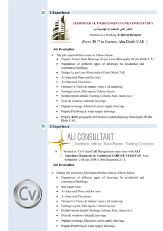 1 Experience
EW
N
S
 Worked as Civil AutoCAD Draughtsman supervisor with ALI
Associates (Engineers & Architects) LAHORE PAKISTAN from
September 21th Jan 2009 to 30th December,2011.
 During this period my job responsibilities were as follows below.
 Preparation of different types of drawings for residential and
commercial buildings.
 Site supervision
 Architectural Plans and Sections.
 Architectural Elevations.
 Perspective Views & Interior views ( 3d rendering)
 Footing Layout, Slab layout, Column layout.
 Reinforcement details (Footing, Column, Slab, Beam etc.)
Job Description
2 Experience
 Doors& windows schedule drawings.
 Prepare sewerage ,Electrical ,water supply drawings .
 Prepare Plambring & water supply drawings .
 My job responsibilities were as follows below.
 Preparation of different types of drawings for residential and
commercial buildings.
 Design As per Laws Muncipalty Of abu Dhabi UAE.
 Architectural Plans and Sections.
 Architectural Elevations.
 Perspective Views & Interior views ( 3d rendering)
 Footing Layout, Slab layout, Column layout.
 Reinforcement details (Footing, Column, Slab, Beam etc.)
Job Description
 Doors& windows schedule drawings.
 Prepare sewerage ,Electrical ,water supply drawings .
 Prepare Plambring & water supply drawings .
ALEBTIKAR AL THAKI ENGINEERING CONSULTANCY
‫م‬ ‫ذم‬ ‫اﻟﮭﻨﺪﺳﯿﺔ‬ ‫ﻟﻼﺳﺘﺸﺎرات‬ ‫اﻟﺬﻛﻲ‬ ‫اﻻﺑﺘﻜﺎر‬
Position as a Working Architect Designer
(From 2017 to Current..Abu Dhabi UAE )
 Prepare (GIS) geographic information system drawings Muncipalty Of abu
Dhabi UAE.
 Prepare Tender Bank Drawings As per Laws Muncipalty Of abu Dhabi UAE.
 