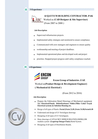 3 Experience
4 Experience
Al QAYYUM BUILDING CONTRACTOR .PAK
Worked as (CAD Designer & Site Superviser)
(From 2007 to 2008 )
Supervised infrastructure projects.
Implemented safety strategies and monitored to ensure compliance.
Communicated with crew managers and engineers to ensure quality
workmanship and meeting of project deadlines.
Implemented operational plans and developed work and project
priorities. Stopped project progress until safety compliance reached.

Job Description





Ercon Group of Industries .UAE
Worked as(Product Design & Development Engineer)
( Mechanical & Electrical )
(From 2012 to 2016)
Job Description
• Prepare the Fabrication Detail Drawings of Mechanical equipment
like Electrical.Panels RobotEnclosure Fidder.Pillor Cabal Tray&
Electrical systems & Substion Housing etc.
• Design of all types of Panels. Form1,Form 2A/B ,Form 3A/B,Form4A/B
• Understand and design of LV Switchgear drawings.
• Designing of all types of LV Switchgears.
• Draw drawings of ATS & MCC,MDB,SUBSATION,SMDB,LDB
modules system (Logstrup Omega-Clasic) Rettal System.
• Designing of all types of Distribution Boards.
 