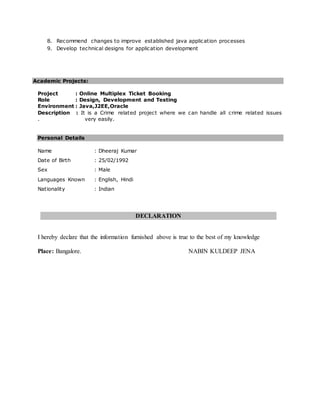 8. Recommend changes to improve established java application processes
9. Develop technical designs for application development
Academic Projects:
Project : Online Multiplex Ticket Booking
Role : Design, Development and Testing
Environment : Java,J2EE,Oracle
Description : It is a Crime related project where we can handle all crime related issues
. very easily.
Personal Details
Name : Dheeraj Kumar
Date of Birth : 25/02/1992
Sex : Male
Languages Known : English, Hindi
Nationality : Indian
DECLARATION
I hereby declare that the information furnished above is true to the best of my knowledge
Place: Bangalore. NABIN KULDEEP JENA
 