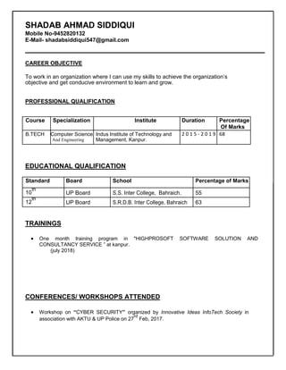 SHADAB AHMAD SIDDIQUI
Mobile No-9452820132
E-Mail- shadabsiddiqui547@gmail.com
CAREER OBJECTIVE
To work in an organization where I can use my skills to achieve the organization’s
objective and get conducive environment to learn and grow.
PROFESSIONAL QUALIFICATION
Course Specialization Institute Duration Percentage
Of Marks
B.TECH Computer Science Indus Institute of Technology and 2 0 1 5 - 2 0 1 9 68
And Engineering Management, Kanpur.
EDUCATIONAL QUALIFICATION
Standard Board School Percentage of Marks
10
th
UP Board S.S. Inter College, Bahraich. 55
12
th
UP Board S.R.D.B. Inter College, Bahraich 63
TRAININGS
 One month training program in "HIGHPROSOFT SOFTWARE SOLUTION AND
CONSULTANCY SERVICE ” at kanpur.
(july 2018)
CONFERENCES/ WORKSHOPS ATTENDED
 Workshop on “CYBER SECURITY” organized by Innovative Ideas InfoTech Society in
association with AKTU & UP Police on 27
rd
Feb, 2017.
 
