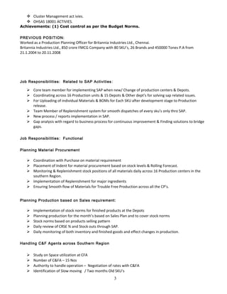  Cluster Management act ivies.
 OHSAS 18001 ACTIVIES.
Achievements: (1) Cost control as per the Budget Norms.
PREVIOUS POSITION:
Worked as a Production Planning Officer for Britannia Industries Ltd., Chennai.
Britannia Industries Ltd., 850 crore FMCG Company with 80 SKU’s, 26 Brands and 450000 Tones P.A from
21.1.2004 to 20.11.2008
Job Responsibilities: Related to SAP Activities:
 Core team member for implementing SAP when new/ Change of production centers & Depots.
 Coordinating across 16 Production units & 15 Depots & Other dept’s for solving sap related issues.
 For Uploading of individual Materials & BOMs for Each SKU after development stage to Production
release.
 Team Member of Replenishment system for smooth dispatches of every sku’s only thro SAP.
 New process / reports implementation in SAP.
 Gap analysis with regard to business process for continuous improvement & Finding solutions to bridge
gaps.
Job Responsibilities: Functional
Planning Material Procurement
 Coordination with Purchase on material requirement
 Placement of Indent for material procurement based on stock levels & Rolling Forecast.
 Monitoring & Replenishment stock positions of all materials daily across 16 Production centers in the
southern Region.
 Implementation of Replenishment for major ingredients
 Ensuring Smooth flow of Materials for Trouble Free Production across all the CP’s.
Planning Production based on Sales requirement:
 Implementation of stock norms for finished products at the Depots
 Planning production for the month’s based on Sales Plan and to cover stock norms
 Stock norms based on products selling pattern
 Daily review of CRSE % and Stock outs through SAP.
 Daily monitoring of both inventory and finished goods and effect changes in production.
Handling C&F Agents across Southern Region
 Study on Space utilization at CFA
 Number of C&FA – 15 Nos
 Authority to handle operation – Negotiation of rates with C&FA
 Identification of Slow moving / Two months Old SKU’s
3
 
