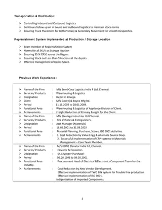 Transportation & Distribution:
 Controlling Inbound and Outbound Logistics
 Continues follow up on in bound and outbound logistics to maintain stock norms
 Ensuring Truck Placement for Both Primary & Secondary Movement for smooth Despatches.
Replenishment System Implemented at Production / Storage Location
 Team member of Replenishment System
 Norms for all SKU’s at Storage location
 Ensuring 95 % CRSE across the Region.
 Ensuring Stock out Less than 5% across all the depots.
 Effective management of Depot Space.
Previous Work Experience:
 Name of the Firm : M/s SembCorp Logistics India P Ltd, Chennai.
 Services/ Products : Warehousing & Logistics
 Designation : Depot in Charge.
 Client : M/s Godrej & Boyce Mfg ltd.
 Period : 11.11.2002 to 20.01.2004.
 Functional Area : Warehousing & Logistics of Appliance Division of Client.
 Achievements : Freight Reduction of Primary Freight for the Client.
 Name of the Firm : M/s Steelage Industries Ltd Chennai.
 Services/ Products : Fire Vehicles & Extinguishers.
 Designation : Asst Manager (Materials)
 Period : 18.05.2001 to 31.08.2002
 Functional Area : Material Planning, Purchase, Stores, ISO 9001 Activities.
 Achievements : 1. Cost Reduction by Value Engg & Alternate Source Devp.
2. Successful implementation of ERP systems in Materials
Management – Core Team Member.
 Name of the Firm : M/s KONE Elevator India ltd, Chennai.
 Services/ Products : Elevator & Escalators
 Designation : Sr. Engineer(Purchase)
 Period : 06.08.1998 to 09.05.2001
 Functional Area : Procurement Head of Electrical &Electronics Component Team for the
Industry.
 Achievements : Cost Reduction by New Vendor Development.
Effective implementation of TWO BIN system for Trouble free production
Effective implementation of ISO 9001.
Indigenization of Imported Components.
4
 