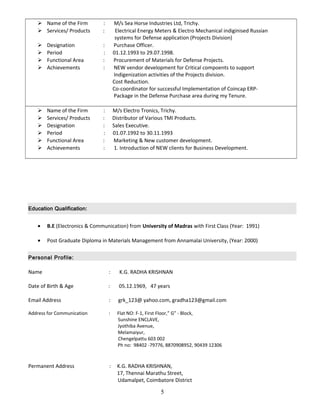  Name of the Firm : M/s Sea Horse Industries Ltd, Trichy.
 Services/ Products : Electrical Energy Meters & Electro Mechanical indiginised Russian
systems for Defense application (Projects Division)
 Designation : Purchase Officer.
 Period : 01.12.1993 to 29.07.1998.
 Functional Area : Procurement of Materials for Defense Projects.
 Achievements : NEW vendor development for Critical compoents to support
Indigenization activities of the Projects division.
Cost Reduction.
Co-coordinator for successful Implementation of Coincap ERP-
Package in the Defense Purchase area during my Tenure.
 Name of the Firm : M/s Electro Tronics, Trichy.
 Services/ Products : Distributor of Various TMI Products.
 Designation : Sales Executive.
 Period : 01.07.1992 to 30.11.1993
 Functional Area : Marketing & New customer development.
 Achievements : 1. Introduction of NEW clients for Business Development.
Education Qualification:
• B.E (Electronics & Communication) from University of Madras with First Class (Year: 1991)
• Post Graduate Diploma in Materials Management from Annamalai University, (Year: 2000)
Personal Profile:
Name : K.G. RADHA KRISHNAN
Date of Birth & Age : 05.12.1969, 47 years
Email Address : grk_123@ yahoo.com, gradha123@gmail.com
Address for Communication : Flat NO: F-1, First Floor,” G” - Block,
Sunshine ENCLAVE,
Jyothiba Avenue,
Melamaiyur,
Chengelpattu 603 002
Ph no: 98402 -79776, 8870908952, 90439 12306
Permanent Address : K.G. RADHA KRISHNAN,
17, Thennai Marathu Street,
Udamalpet, Coimbatore District
5
 