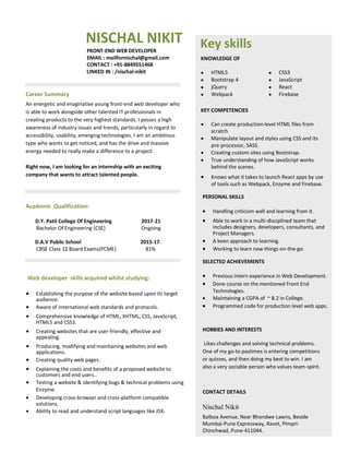 NISCHAL NIKIT
FRONT-END WEB DEVELOPER
EMAIL : mailfornischal@gmail.com
CONTACT : +91-8849551468
LINKED IN : /nischal-nikit
Career Summary
An energetic and imaginative young front-end web developer who
is able to work alongside other talented IT professionals in
creating products to the very highest standards. I posses a high
awareness of industry issues and trends, particularly in regard to
accessibility, usability, emerging technologies. I am an ambitious
type who wants to get noticed, and has the drive and massive
energy needed to really make a difference to a project.
Right now, I am looking for an internship with an exciting
company that wants to attract talented people.
Academic Qualification:
D.Y. Patil College Of Engineering 2017-21
Bachelor Of Engineering (CSE) Ongoing
D.A.V Public School 2015-17
CBSE Class 12 Board Exams(PCME) 81%
Web developer skills acquired whilst studying:
 Establishing the purpose of the website based upon its target
audience.
 Aware of international web standards and protocols.

 Comprehensive knowledge of HTML, XHTML, CSS, JavaScript,
HTML5 and CSS3.
 Creating websites that are user-friendly, effective and
appealing.
 Producing, modifying and maintaining websites and web
applications.
 Creating quality web pages.

 Explaining the costs and benefits of a proposed website to
customers and end users..
 Testing a website & identifying bugs & technical problems using
Enzyme.
 Developing cross-browser and cross-platform compatible
solutions.
 Ability to read and understand script languages like JSX.

Key skills
KNOWLEDGE OF
 HTML5  CSS3
 Bootstrap 4  JavaScript
 jQuery  React
 Webpack  Firebase
KEY COMPETENCIES

 Can create production-level HTML files from
scratch
 Manipulate layout and styles using CSS and its
pre-processor, SASS.
 Creating custom sites using Bootstrap.
 True understanding of how JavaScript works
behind the scenes.

 Knows what it takes to launch React apps by use
of tools such as Webpack, Enzyme and Firebase.
PERSONAL SKILLS
 Handling criticism well and learning from it.

 Able to work in a multi-disciplined team that
includes designers, developers, consultants, and
Project Managers.
 A keen approach to learning.
 Working to learn new things on-the-go.
SELECTED ACHIEVEMENTS
 Previous intern experience in Web Development.
 Done course on the mentioned Front End
Technologies.
 Maintaining a CGPA of ~ 8.2 in College.
 Programmed code for production level web apps.
HOBBIES AND INTERESTS
Likes challenges and solving technical problems.
One of my go-to pastimes is entering competitions
or quizzes, and then doing my best to win. I am
also a very sociable person who values team-spirit.
.
CONTACT DETAILS
Nischal Nikit
Balboa Avenue, Near Bhondwe Lawns, Beside
Mumbai-Pune Expressway, Ravet, Pimpri-
Chinchwad, Pune-411044.
 