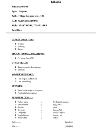 RESUME
Sanjay Ahirwar
Age - 14 year
Add; - village hazipur sec. - 104
[G. B. Nagar Noida (U.P)]
Mob; - 9911791541, 7024211103
Email id;-
CAREER OBJECTIVE;-
 Cricket
 Painting
 Games
EDUCATION QUALIFICATIONS;-
 Perusing class 6TH
OTHER SKILLS;-
 Basic computer knowledge.
 Internet
WORK EXPERIENCE;-
 I am helper and honest.
 I am a Good boy.
STENGTH;
 Basic know ledge in computer.
 Playing in laptop game.
PERSONALDETAIL;-
 Father name ; Mr. Rajulal Ahirwar
 Date of birth ; 1/1/2005
 Gender ; male
 Hobbies ; Dance, Art
 Language ; Hindi/English
 Marital status ; Unmarried
 Nationality ; Indian
Date………. Signature
Place…….. (SANJAY)
 