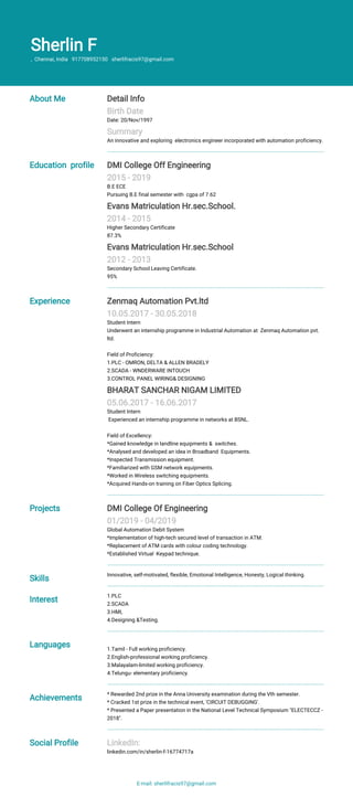 Sherlin F
, Chennai, India 917708952150 sherlifracis97@gmail.com
About Me Detail Info
Birth Date
Date: 20/Nov/1997
Summary
An innovative and exploring electronics engineer incorporated with automation proficiency.
Education profile DMI College Off Engineering
2015 - 2019
B.E ECE
Pursuing B.E final semester with cgpa of 7.62
Evans Matriculation Hr.sec.School.
2014 - 2015
Higher Secondary Certificate
87.3%
Evans Matriculation Hr.sec.School
2012 - 2013
Secondary School Leaving Certificate.
95%
Experience Zenmaq Automation Pvt.ltd
10.05.2017 - 30.05.2018
Student Intern
Underwent an internship programme in Industrial Automation at Zenmaq Automation pvt.
ltd.
Field of Proficiency:
1.PLC - OMRON, DELTA & ALLEN BRADELY
2.SCADA - WNDERWARE INTOUCH
3.CONTROL PANEL WIRING& DESIGNING
BHARAT SANCHAR NIGAM LIMITED
05.06.2017 - 16.06.2017
Student Intern
Experienced an internship programme in networks at BSNL.
Field of Excellency:
*Gained knowledge in landline equipments & switches.
*Analysed and developed an idea in Broadband Equipments.
*Inspected Transmission equipment.
*Familiarized with GSM network equipments.
*Worked in Wireless switching equipments.
*Acquired Hands-on training on Fiber Optics Splicing.
Projects DMI College Of Engineering
01/2019 - 04/2019
Global Automation Debit System
*Implementation of high-tech secured level of transaction in ATM.
*Replacement of ATM cards with colour coding technology.
*Established Virtual Keypad technique.
Skills
Innovative, self-motivated, flexible, Emotional Intelligence, Honesty, Logical thinking.
Interest
1.PLC
2.SCADA
3.HMI,
4.Designing &Testing.
Languages 1.Tamil - Full working proficiency.
2.English-professional working proficiency.
3.Malayalam-limited working proficiency.
4.Telungu- elementary proficiency.
Achievements
* Rewarded 2nd prize in the Anna University examination during the Vth semester.
* Cracked 1st prize in the technical event, 'CIRCUIT DEBUGGING'.
* Presented a Paper presentation in the National Level Technical Symposium "ELECTECCZ -
2018".
Social Profile LinkedIn:
linkedin.com/in/sherlin-f-16774717a
E-mail: sherlifracis97@gmail.com
 