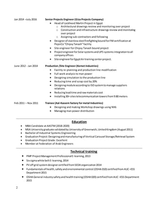 2
Jan 2014 –July 2016 Senior Projects Engineer (Giza Projects Company)
 Head of Lockheed Martin Project in Egypt
o Architectural drawings review and monitoring over project
o Construction and infrastructure drawings review and monitoring
over project
o Assigning sub-contractors and following
 Designerof stainlesssteelfirefightingboundforFMcertificationat
PepsiCo “ChipsyTanash”facility
 Site engineer for Chipsy Tanash bound project
 ProjectengineerforSolarsystemsandUPS systemsintegrationtoall
companyoffices
 Site engineerforEgyptAirtraining centerproject.
June 2012 - Jan 2014 Production /Site Engineer (Kemet Industries)
 Facility re-planning and production line modification
 Full work analysis to man power
 Designing simulation to the production line
 Reducing time and scrap cost by 20%
 Designingmoduleaccordingto ISOsystemtomanage suppliers
relations
 Reducingleadtime andraw materialscost
 Installing30+ sitestelecommunicationtowersfrom9:80 meters
Feb 2011 – Nov 2011 Trainee (Aal-Kassem factory for metal Industries)
 Designing and making Workshop drawings using NX6
 Managing man power distribution
Education
 MBA Candidate at AASTM(2018-2020)
 MSA Universitygraduate validatedby Universityof Greenwich, UnitedKingdom(August2011)
 Bachelor of Industrial Systems Engineering
 GraduationProject:Designingandmanufacturingof Vertical Carousel Storage/Retrieval System
 Graduation Project Grade: Excellent
 Member at Federation of Arab Engineers
Technical training
 PMP ProjectManagementProfessionalE-learning,2013
 Six sigmawhite beltE-learning,2014
 PV off grid systemdesignercertifiedfromSEDA organization2014
 Fundamentalsof health,safetyandenvironmental control (OSHA 010) certifiedfromAUC –ESS
Department2015
 OSHA General industrysafetyandhealthtraining(OSHA 020) certifiedfromAUC –ESS Department
2015
 