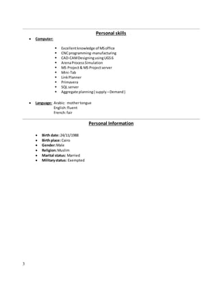 3
Personal skills
 Computer:
 Excellentknowledge of MSoffice
 CNCprogramming-manufacturing
 CAD-CAMDesigningusingUGS6
 ArenaProcessSimulation
 MS Project& MS Projectserver
 Mini-Tab
 LinkPlanner
 Primavera
 SQL server
 Aggregate planning( supply –Demand)
 Language: Arabic: mothertongue
English:fluent
French:fair
Personal Information
 Birth date: 24/11/1988
 Birth place: Cairo
 Gender:Male
 Religion:Muslim
 Marital status: Married
 Militarystatus: Exempted
 