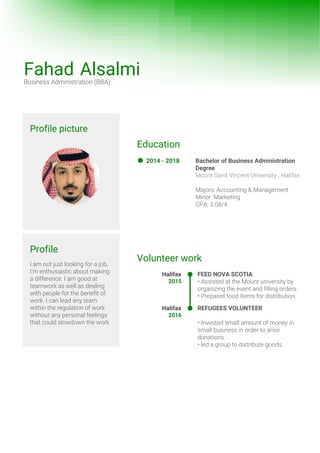 Profile picture
Profile
I am not just looking for a job,
I’m enthusiastic about making
a difference. I am good at
teamwork as well as dealing
with people for the benefit of
work. I can lead any team
within the regulation of work
without any personal feelings
that could slowdown the work
Fahad AlsalmiBusiness Administration (BBA)
Education
Bachelor of Business Administration
Degree
Mount Saint Vincent University , Halifax
Majors: Accounting & Management
Minor: Marketing
GPA: 3.08/4
2014 - 2018
Volunteer work
FEED NOVA SCOTIA
• Assisted at the Mount university by
organizing the event and filling orders.
• Prepared food items for distribution.
Halifax
2015
REFUGEES VOLUNTEER
• Invested small amount of money in
small business in order to arise
donations.
• led a group to distribute goods.
Halifax
2016
 