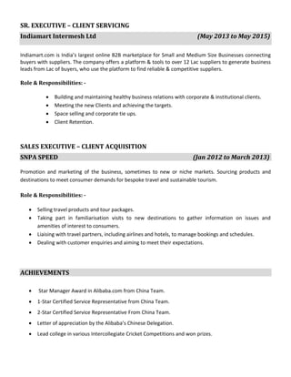 SR. EXECUTIVE – CLIENT SERVICING
Indiamart Intermesh Ltd (May 2013 to May 2015)
Indiamart.com is India’s largest online B2B marketplace for Small and Medium Size Businesses connecting
buyers with suppliers. The company offers a platform & tools to over 12 Lac suppliers to generate business
leads from Lac of buyers, who use the platform to find reliable & competitive suppliers.
Role & Responsibilities: -
• Building and maintaining healthy business relations with corporate & institutional clients.
• Meeting the new Clients and achieving the targets.
• Space selling and corporate tie ups.
• Client Retention.
SALES EXECUTIVE – CLIENT ACQUISITION
SNPA SPEED (Jan 2012 to March 2013)
Promotion and marketing of the business, sometimes to new or niche markets. Sourcing products and
destinations to meet consumer demands for bespoke travel and sustainable tourism.
Role & Responsibilities: -
• Selling travel products and tour packages.
• Taking part in familiarisation visits to new destinations to gather information on issues and
amenities of interest to consumers.
• Liaising with travel partners, including airlines and hotels, to manage bookings and schedules.
• Dealing with customer enquiries and aiming to meet their expectations.
ACHIEVEMENTS
• Star Manager Award in Alibaba.com from China Team.
• 1-Star Certified Service Representative from China Team.
• 2-Star Certified Service Representative From China Team.
• Letter of appreciation by the Alibaba’s Chinese Delegation.
• Lead college in various Intercollegiate Cricket Competitions and won prizes.
 
