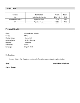 EDUCATION
Course Institution Year Score
BCA Rajasthan University 2008 - 11 60%
Intermediate (MEC) Rajasthan Board 2008 59%
SSC Rajasthan Board 2005 75%
Personal Details
Name Dinesh Kumar Sharma
Gender Male
Marital Status Unmarried
Father’s Name Sh. S. L. Sharma
Hobbies Travelling
Nationality Indian
Languages English, Hindi
Declaration:
I hereby declare that the above-mentioned information is correct up to my knowledge.
Date: Dinesh Kumar Sharma
Place: Jaipur
 