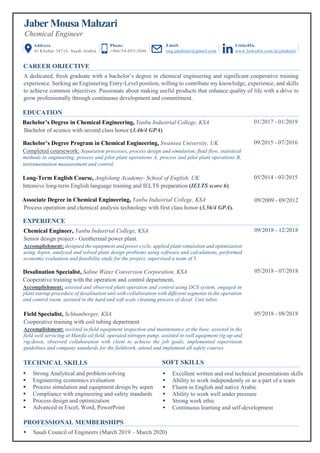 Jaber Mousa Mahzari
Chemical Engineer
CAREER OBJECTIVE
A dedicated, fresh graduate with a bachelor’s degree in chemical engineering and significant cooperative training
experience. Seeking an Engineering Entry-Level position, willing to contribute my knowledge, experience, and skills
to achieve common objectives. Passionate about making useful products that enhance quality of life with a drive to
grow professionally through continuous development and commitment.
09/2009 - 09/2012
EDUCATION
Associate Degree in Chemical Engineering, Yanbu Industrial College, KSA
Process operation and chemical analysis technology with first class honor (3.56/4 GPA).
gps
Long-Term English Course, Anglolang Academy- School of English, UK
Intensive long-term English language training and IELTS preparation (IELTS score 6).
05/2014 - 03/2015
Bachelor’s Degree Program in Chemical Engineering, Swansea University, UK
Completed coursework: Separation processes, process design and simulation, fluid flow, statistical
methods in engineering, process and pilot plant operations A, process and pilot plant operations B,
instrumentation measurement and control.
09/2015 - 07/2016
Bachelor’s Degree in Chemical Engineering, Yanbu Industrial College, KSA
Bachelor of science with second class honor (3.46/4 GPA).
01/2017 - 01/2019
EXPERIENCE
Field Specialist, Schlumberger, KSA
Cooperative training with coil tubing department
Accomplishment: assisted in field equipment inspection and maintenance at the base, assisted in the
field well servicing at Manifa oil field, operated nitrogen pump, assisted in well equipment rig-up and
rig-down, observed collaboration with client to achieve the job goals, implemented supervision
guidelines and company standards for the fieldwork, attend and implement all safety courses.
05/2018 - 08/2018
Desalination Specialist, Saline Water Conversion Corporation, KSA
Cooperative training with the operation and control department.
Accomplishment: assisted and observed plant operation and control using DCS system, engaged in
plant startup procedure of desalination unit with collaboration with different segments in the operation
and control room, assisted in the hard and soft scale cleaning process of desal. Unit tubes.
05/2018 - 07/2018
Chemical Engineer, Yanbu Industrial College, KSA
Senior design project - Geothermal power plant.
Accomplishment: designed the equipment and power cycle, applied plant simulation and optimization
using Aspen, analyzed and solved plant design problems using software and calculations, performed
economic evaluation and feasibility study for the project, supervised a team of 5.
09/2018 - 12/2018
PROFESSIONAL MEMBERSHIPS
▪ Saudi Council of Engineers (March 2019 – March 2020)
▪
TECHNICAL SKILLS
▪ Excellent written and oral technical presentations skills
▪ Ability to work independently or as a part of a team
▪ Fluent in English and native Arabic
▪ Ability to work well under pressure
▪ Strong work ethic
▪ Continuous learning and self-development
▪ Strong Analytical and problem-solving
▪ Engineering economics evaluation
▪ Process simulation and equipment design by aspen
▪ Compliance with engineering and safety standards
▪ Process design and optimization
▪ Advanced in Excel, Word, PowerPoint
SOFT SKILLS
Address.
Al Khobar 34716, Saudi Arabia
Phone.
+966/54-053-2686
Email.
eng.jmahzari@gmail.com
LinkedIn.
www.linkedin.com/in/jmahzari
 