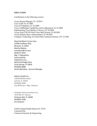EDUCATION
Certifications in the following courses:
Avaya System Manager, FL 10/2014
Cisco VoIP, FL 01/2006
Cisco IP Telephony, FL 01/2006
Cisco CallManager Capabilities and Configuration, FL 01/2006
Implementing Cisco Quality of Service, FL 02/2006
Avaya Octel 250/350 Arial Voice Mail System, FL 09/2003
Avaya Definity Basic Administration, FL 09/2001
Computer Technology at Control Data Technical Institute, NY 12/1980
Royal Caribbean Cruise Lines
14700 Caribbean Way
Miramar, FL 33027
Martha Medina
mmedina1@rccl.com
(954)517-4231
Mgr. IT Operations
Contracted By:
TekPartners Inc.,
5810 Coral Ridge Drive
Coral Springs, FL 33076
(954)656-8608
Cecilia Mendieta - Account Manager
Nations Health Inc.,
13650 NW 8th Street
Sunrise, FL 33325
(954)903-5000
Lisa Wilkinson – Mgr. Telecom
Comphax Communications Inc.,
1373 SW 12th
Avenue
Pompano Bch, FL 33069
(954)942-3700
Jim Schwartz
CIGNA Dental Health Sunrise FL 33323
Contracted By:
Connexion Systems & Engineering,
 