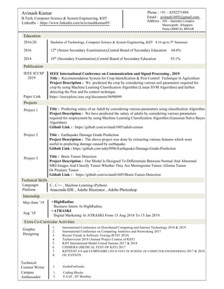 ----------------------------------------------------------------------------------
Education
2016-20 Bachelor of Technology, Computer Science & System Engineering, KIIT 8.16 up to 5th
Semester
2016 12th
(Senior Secondary Examination),Central Board of Secondary Education 64.6%
2014 10th
(Secondary Examination),Central Board of Secondary Education 93.1%
Publication
IEEE ICCSP
2019
Projects
Project 1
,
Technical SkillS
Languages
Platform
Internship
Aug ’18
May-June ’19
• ATRASKI
Digital Marketing At ATRASKI From 15 Aug 2018 To 15 Jan 2019.
• HighRadius
Business Intern At HighRadius
Extra Co-Curricular Activities
Avinash Kumar
B.Tech, Computer Science & System Engineering, KIIT
LinkedIn – https://www.linkedin.com/in/avinashkumar05/
Phone : +91 – 8292271894
Email : avinash1605@gmail.com
Address : 204 – Satendra Complex
Mauryapath , Khajpura
Patna (800014), BIHAR
IEEE International Conference on Communication and Signal Processing , 2019
Title : Recommendation System for Crop Identiﬁcation & Pest Control Technique in Agriculture
Project Description : We predicted the crop by considering various soil parameters required for
crop by using Machine Learning Classiﬁcation Algorithm (Linear SVM Algorithm) and further
detecting the Pest and Its control technique.
Title : Predicting salary of an Adult by considering various parameters using classiﬁcation Algorithm.
Project Description : We have predicted the salary of adults by considering various parameters
required for employment by using Machine Learning Classiﬁcation Algorithm (Gaussian Naïve Bayes
Algorithm)
Github Link : : https://github.com/avinash1605/adult-census
Title : Earthquake Damage Grade Prediction
Project Description : The above project was done by extracting various features which were
useful in predicting damage caused by earthquake.
Github Link : https://github.com/saby9996/Earthquake-Damage-Grade-Prediction
Title : Brain Tumor Detection
Project Description : Our Model Is Designed To Diﬀerentiate Between Normal And Abnormal
MRI Images And Classify Tumor Whether They Are Meningioma Tumor, Glioma Tumor
Or Pituitary Tumor .
Github Link : : https://github.com/avinash1605/Brain-Tumor-Detection
Project 2
Project 3
C , C++ , Machine Learning (Python)
Anaconda IDE , Adobe Illustrator , Adobe Photoshop
Graphic
Designing
1. International Conference on Distributed Computing and Internet Technology 2018 & 2019
2. International Conference on Computing Analytics and Networking 2017
3. Recent Trends in Software Testing (RTST 2018)
4. Technovision 2018 (Annual Project Contest of KIIT)
5. KIIT International Model United Nations 2017 & 2018
6. CHIMERA (MEDICAL FEST OF KIIT) 2017
7. KIITFEST 4.0 and LUMINAIRE (TECH FEST OF SCHOOL OF COMPUTER ENGINEERING) 2017 & 2018
8. OU EVENTS
Technical
Content Writer 1. GeeksForGeeks
Campus
Ambassador
1. Coding Blocks
2. E-Cell , IIT Bombay
Paper Link https://ieeexplore.ieee.org/document/8698099
 