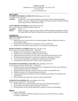 JESSICA R. JOE
640 Bellmore Avenue, East Meadow, New York 11554
(516) 967-5785
jessica.joe12@stjohns.edu
______________________________________________________________________________
EDUCATION
ST. JOHNS UNIVERSITY SCHOOL OF LAW, Queens, New York
Candidate for J.D., June 2021
Activities: Staff Member, New York Real Property Law Journal; Member, Dispute Resolution
Society; Treasurer, South Asian Law Student Association; Member, Intellectual Property
Law Society; Member, Public Interest Center
STONY BROOK UNIVERSITY, Stony Brook, New York
B.A., magna cum laude, in Political Science, May 2017
Academics G.P.A.: 3.7
Honors: Deans List (eight of eight semesters); Member of Phi Eta Sigma National Honor Society;
Phi Alpha Delta Law Fraternity; Golden Key Honor Society; Sigma Beta Honor Society
EXPERIENCE
EDELMAN KRASIN & JAYE, LLP
Summer Law Clerk
• Drafted and served various motions for summary judgment, dismiss, default and compel on
personal injury matters.
• Researched state and federal cases to determine a link to current trials.
• Worked close with attorneys and assisted in court conferences and depositions.
BLOCK O’TOOLE & MURPHY, LLP, New York, New York
Personal Injury Paralegal, September 2017 – May 2018
• Managed a case load of heavily litigated files through trial.
• Drafted motions and pleadings on all personal injury matters.
• Supported numerous attorneys on motor vehicle, slip/trip and fall and labor law cases.
• Provided legal and administrative assistance for mediations, depositions and trials.
• Assisted with trial preparation, including trial exhibits and trial notebooks
• Communicated with experts, fact witnesses, clients and adversaries.
SALENGER SACK KIMMEL & BAVARO, LLC, Woodbury, New York
Personal Injury Paralegal, October 2016 – August 2017
• Drafted and served various pleadings and motions, including from summons and complaints to
summary judgment, discovery, and default.
• Supported numerous attorneys on motor vehicle, fire, labor law and slip/fall cases.
• Handled all aspects of files from beginning to trial status.
• Assisted with mediation, arbitration, and trial by preparing trial exhibits, trial notebooks and
expert binders.
• Communicated with experts, fact witnesses, clients and adversaries.
GOLDSTEIN & BASHNER, P.C., East Meadow, New York
Legal Assistant, August 2012 – October 2016
• Drafted and served numerous pleadings and motions from beginning through trial.
• Reviewed files and produced status summaries for attorneys.
• Performed legal research and full administrative support to attorneys and paralegals.
SKILLS
• Fluent in Malayalam
• Proficient in Needles, TrialWorks, SmartAdvocate, ELaw, Ecourts, Webcrims, E-Filing,
LexisNexis, and Westlaw.
 