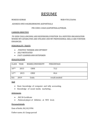 RESUME
MUKESH KUMAR MOB-9781256046
ADDRESS-HNO-448,BRAMHKUND ,KAPURTHALA
PIN CODE-144601,KAPURTHALA,PUNJAB.
CARRIER OBJECTIVE
.TO SEEK CHALLANGINNG AND RESPONSIBLE POSITION IN A REPUTED ORGANISATION
WHERE MY CAPABILITIES ARE UTILIZED AND MY PROFESSIONAL SKILLS ARE FURTHER
ENHANCED.
PERSONALITY TRAITS
 . POSITIVE THINKER AND OPTIMIST
 .SELF MOTIVATED
 .FAST LEARNER AND OUTSPOKEN
QUALIFICATION
CLASS YEAR BOARD/UNIVERSITY PERCENTAGE
10TH 2013 CBSE 72.2
12TH 2015 CBSE 84.4
B.A 2019 Gndu result awaited
Skill
 Basic knowledge of computer and telly accounting.
 Knowledge of social media marketing .
Achivments
 . NCC B Certificate
 . National player of Athletics at NVS leval.
Personal details
Date of birth; 04/10/1996
Father name; sh. Ganga parsad
 