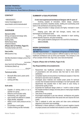 MAHAN TAVAKOLI
Architecture Graduate
85/391 Belmont, Road Belmont,Brisbane, Australia.
SUMMARY of QULIFICATIONS
A mid- level experienced Architectural Designer with 5+ years of
•	 Involving projects of renovation, interior design, urbanism,
construction documents, feasibility studies, drafting and coordinating small
teams in the architecture and planning industry.
•	 Being innovative in design process and highly- motivated to learn
more.
•	 Keeping up-to- date with last changes, events, news and
technologies of architectural world.
•	 Having good communication skills, interested in team working,
cultural diversity exposure, and good socializing
•	 With a great academic background in B.A and M.A of Architecture.
•	 open to relocate.
WORK EXPERIENCE
Arch med Co. 2019 (Part-time)
Job title:Project Architect Department of Engineer and Interior Design
It is a company that that works projects in different scales by main focus on
healthcare architecture such as clinics and hospitals. This company is one
of four-complex of Arch med, Sign med, Cons med and Karamed.
Projects: (Please refer to Portfolio, Pages 41-43)
Key Responsibilities & Accomplisments:
•	 Researched new healthcare architecture to improve the quality
of presentations and edit previous data that lead to more client,
s
satisfaction.
•	 Completed reports and documents of architectural projects in free time
that lead to save time near to deadlines.
•	 Investigate about materials and created power points for technical
courses that Increased technical knowledge of all stuff specially other
departments that assisted them in their works to save money or
improved the quality of work.
•	 Expanded the healthcare design criteria in 1 month in order to Assist
the hospital architect to design and draw plans to meet project deadline
without delay.
•	 Took photo of new projects
•	 Encouraged employees to use new relevant architecture and graphic
soft wares and familiarized them that saved time and improve the work
quality.
•	 Took a notebook to write new points and draw some architectural
diagrams to document new knowledge.
•	 Maintained a mature attribute in conflicts to prevent negative impacts
on project process and handled hard situations to solve the problems.
CONTACT
+989355355273
mahan.finearts@gmail.com
www.linkedin.com/in/mahantavakoli
OVERVIEW
General skills:
Strong conceptual and design skills.
Creative and Artistic.
Drafting Skills.
Mathematical Skills.
Freehand Sketch.
(Please refer to Portfolio, Pages 61)
Generally familiar with NCC
Hard skills:
BIM,Dynamo,V-ray
Beginner
3ds Max,Illustrator,In design,Lumion,Post
production
Intermediate
Auto Cad 2d & 3d,Photoshop,Revit
Architecture,Sketch up
advanced
Technical skills:
•	 Microsoft office (word, power point)
•	 Outlook skills
•	 working with Mac
Soft skills:
•	 Capable of working alone or as a
member of a group.
•	 Effective communication skills.
•	 Hardworking, well- organized.
•	 open-minded and attention to details.
•	 Highly flexible, adaptable.
•	 Ability to work under pressure and be
patient.
•	 Put priorities in work tasks.
•	 Creative thinking and Be motivated.
Mahan Tavakoli Mobile: 9 8 9 3 5 5 3 5 5 2 7 3 Page 1 of 3
 