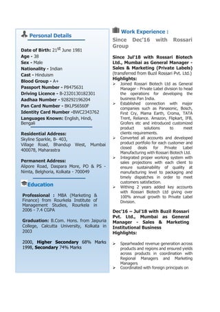 Personal Details
Date of Birth: 21st June 1981
Age - 38
Sex - Male
Nationality - Indian
Cast - Hinduism
Blood Group - A+
Passport Number - P8475631
Driving Licence - B-2320130182301
Aadhaa Number - 928292196204
Pan Card Number - BKLPS6560F
Identity Card Number -BWC2343762
Languages Known: English, Hindi,
Bengali
Residential Address:
Skyline Sparkle, B- 403,
Village Road, Bhandup West, Mumbai
400078, Maharastra
Permanent Address:
Alipore Road, Daspara More, PO & PS -
Nimta, Belghoria, Kolkata - 700049
Education
Professional : MBA (Marketing &
Finance) from Rourkela Institute of
Management Studies, Rourkela in
2006 - 7.4 CGPA
Graduation: B.Com. Hons. from Jaipuria
College, Calcutta University, Kolkata in
2003
2000, Higher Secondary 68% Marks
1998, Secondary 74% Marks
Work Experience :
Since Dec’16 with Rossari
Group
Since Jul’18 with Rossari Biotech
Ltd., Mumbai as General Manager -
Sales & Marketing (Private Labels)
(transferred from Buzil Rossari Pvt. Ltd.)
Highlights:
 Joined Rossari Biotech Ltd as General
Manager - Private Label division to head
the operations for developing the
business Pan India.
 Established connection with major
companies such as Panasonic, Bosch,
First Cry, Mama Earth, Croma, TATA
Trent, Reliance. Amazon, Flipkart, IFB,
Grofers etc and introduced customized
product solutions to meet
clients requirements.
 Converted all accounts and developed
product portfolio for each customer and
closed deals for Private Label
Manufacturing with Rossari Biotech Ltd.
 Integrated proper working system with
sales projections with each client to
ensure sustainability of quality at
manufacturing level to packaging and
timely dispatches in order to meet
customers satisfaction.
 Withing 2 years added key accounts
with Rossari Biotech Ltd giving over
100% annual growth to Private Label
Division.
Dec’16 – Jul’18 with Buzil Rossari
Pvt. Ltd., Mumbai as General
Manager - Sales & Marketing
Institutional Business
Highlights:
 Spearheaded revenue generation across
products and regions and ensured yields
across products in coordination with
Regional Managers and Marketing
Managers
 Coordinated with foreign principals on
 