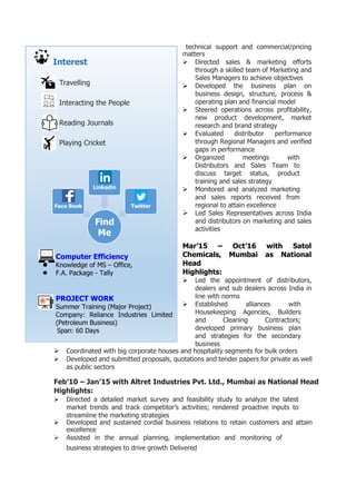 Interest
Travelling
Interacting the People
Reading Journals
Playing Cricket
Computer Efficiency
 Knowledge of MS – Office,
 F.A. Package - Tally
PROJECT WORK
Summer Training (Major Project)
Company: Reliance Industries Limited
(Petroleum Business)
Span: 60 Days
technical support and commercial/pricing
matters
 Directed sales & marketing efforts
through a skilled team of Marketing and
Sales Managers to achieve objectives
 Developed the business plan on
business design, structure, process &
operating plan and financial model
 Steered operations across profitability,
new product development, market
research and brand strategy
 Evaluated distributor performance
through Regional Managers and verified
gaps in performance
 Organized meetings with
Distributors and Sales Team to
discuss target status, product
training and sales strategy
 Monitored and analyzed marketing
and sales reports received from
regional to attain excellence
 Led Sales Representatives across India
and distributors on marketing and sales
activities
Mar’15 – Oct’16 with Satol
Chemicals, Mumbai as National
Head
Highlights:
 Led the appointment of distributors,
dealers and sub dealers across India in
line with norms
 Established alliances with
Housekeeping Agencies, Builders
and Cleaning Contractors;
developed primary business plan
and strategies for the secondary
business
 Coordinated with big corporate houses and hospitality segments for bulk orders
 Developed and submitted proposals, quotations and tender papers for private as well
as public sectors
Feb’10 – Jan’15 with Altret Industries Pvt. Ltd., Mumbai as National Head
Highlights:
 Directed a detailed market survey and feasibility study to analyze the latest
market trends and track competitor’s activities; rendered proactive inputs to
streamline the marketing strategies
 Developed and sustained cordial business relations to retain customers and attain
excellence
 Assisted in the annual planning, implementation and monitoring of
business strategies to drive growth Delivered
 