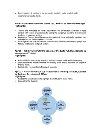  Demonstration & training to the corporate clients in India; drafted audit
reports for corporate clients
Mar’07 – Jan’10 with Eureka Forbes Ltd., Kolkata as Territory Manager
Highlights:
 Trained and motivated the Field Sales Officers and Distributors’ salesmen to keep
contact with various organizations for selling the company’s Industrial & Commercial
products in corporate sectors.
 Conducting Channel Sales Management through distributor and dealer handling. Man
Management for smooth operation in sales.
 In charge of sales of Eureka Forbes Industrial and commercial models to sponge iron
factory, institutional and govt. sectors
Apr’06 – Feb’07 with McNROE Consumer Products Pvt. Ltd., Kolkata as
Management Trainee
Highlights:
 Responsible for maintaining inventory and reporting on stock position every day.
 Searched out the potential market and the key outlet and to distribute the target of
the key outlet.
 Looked after Merchandise & Display of products.
Apr’03 – Mar’04 with PEGASUS - Educational Training Institute, Kolkata
as Business Development Officer
Highlights:
 Guided the Executives how to highlight the institution’s brand name.
 Counseling the students
 
