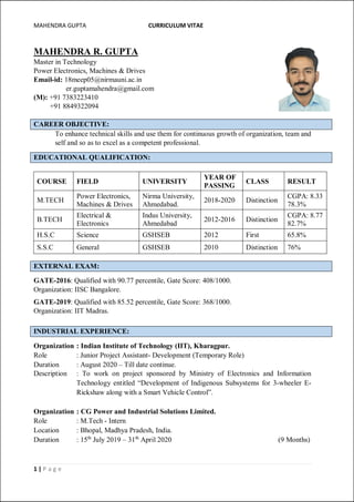 MAHENDRA GUPTA CURRICULUM VITAE
1 | P a g e
MAHENDRA R. GUPTA
Master in Technology
Power Electronics, Machines & Drives
Email-id: 18meep05@nirmauni.ac.in
er.guptamahendra@gmail.com
(M): +91 7383223410
+91 8849322094
CAREER OBJECTIVE:
To enhance technical skills and use them for continuous growth of organization, team and
self and so as to excel as a competent professional.
EDUCATIONAL QUALIFICATION:
COURSE FIELD UNIVERSITY
YEAR OF
PASSING
CLASS RESULT
M.TECH
Power Electronics,
Machines & Drives
Nirma University,
Ahmedabad.
2018-2020 Distinction
CGPA: 8.33
78.3%
B.TECH
Electrical &
Electronics
Indus University,
Ahmedabad
2012-2016 Distinction
CGPA: 8.77
82.7%
H.S.C Science GSHSEB 2012 First 65.8%
S.S.C General GSHSEB 2010 Distinction 76%
EXTERNAL EXAM:
GATE-2016: Qualified with 90.77 percentile, Gate Score: 408/1000.
Organization: IISC Bangalore.
GATE-2019: Qualified with 85.52 percentile, Gate Score: 368/1000.
Organization: IIT Madras.
INDUSTRIAL EXPERIENCE:
Organization : Indian Institute of Technology (IIT), Kharagpur.
Role : Junior Project Assistant- Development (Temporary Role)
Duration : August 2020 – Till date continue.
Description : To work on project sponsored by Ministry of Electronics and Information
Technology entitled “Development of Indigenous Subsystems for 3-wheeler E-
Rickshaw along with a Smart Vehicle Control”.
Organization : CG Power and Industrial Solutions Limited.
Role : M.Tech - Intern
Location : Bhopal, Madhya Pradesh, India.
Duration : 15th
July 2019 – 31th
April 2020 (9 Months)
 