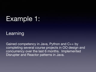 Example 1:
Learning
Gained competency in Java, Python and C++ by
completing several course projects in OO design and
concurrency over the last 6 months. Implemented
Disrupter and Reactor patterns in Java.
 