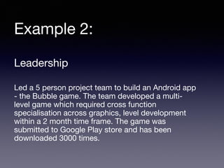 Example 2:
Leadership
Led a 5 person project team to build an Android app
- the Bubble game. The team developed a multi-
level game which required cross function
specialisation across graphics, level development
within a 2 month time frame. The game was
submitted to Google Play store and has been
downloaded 3000 times.
 