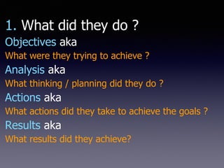 1. What did they do ?
Objectives aka
What were they trying to achieve ?
Analysis aka
What thinking / planning did they do ?
Actions aka
What actions did they take to achieve the goals ?
Results aka
What results did they achieve?
 