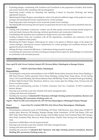 − Evaluating designs, coordinating with Architects and Consultants in the preparation of tenders, float tenders
and award contracts after consulting with top management.
− Supervising project costing by estimating and updating it based on Execution Drawings and taking
appropriate measures.
− Monitoring the Project Progress, proceeding for orders to be placed at different stages of the project for various
packages and assessing the resource requirements for various packages.
− Inspecting project status during the course of periodic project review meetings.
− Developing MIS and ensuring relevant reports are generated and sent to the concerned at identified intervals.
Co-ordination
− Liaising with Consultants, Contractors, vendors and all other parties involved ensuring smooth progress of
work and timely clearances like drawings, technical specifications and construction related issues.
− Coordinating with Architects and consultants for design reviews and value addition.
− Leading Contracts Team and coordinate with all the departments, consultants and contractors from the
concept to completion of the project.
− Monitoring the Project Progress, following-up for orders to be placed at different stages of the project for
various packages, assessing the resource requirements for various packages and coordinate between all the
agencies involved in the Project.
− Settling all techno commercial differences / clarifications during execution of project.
− Coordinating all construction activities including providing technical inputs for methodologies of construction
& coordination with site based personal.
EMPLOYMENT DETAIL
Since April’12 with Triveni Turbine Limited, EPC Division Bhilai, Chhattisgarh as Manager Projects
Project : 7 MTPA, Steel Plant, Bhilai, Chhattisgarh.
Responsibilities:
− Overseeing the construction and installation work of 25MW Steam turbine Generator Power House Building, 4
MW Back Pressure Turbine generator Power House Building, Cooling Water Pump House, 10 cell Cooling
Tower, CW Control Building, Side Stream filtration Plant, 600 RM Pipe Trestle, Extended Switch gear Building,
25 Meter High Overhead Tank, Warehouse, Railway cross country pipe line, Bridge, drain, Paving work and
Power evacuation system.
− Erection and commissioning activities of Turbine, Generator, Gear box, Condenser, 36 MVA transformer,
Reactor, Breaker,
− Ensuring work activities as per time schedule with safety management plan.
− Liaising with client and contractors.
− Handling the execution of industrial RCC Structures with high vibrating machine foundations, Reactors and
Breaker Building, RCC pavements, finishing works, etc.
Aug’10 – March 12 with Lanco Infratech Ltd., EPC Division Rajnandgaon, Chhattisgarh Deputy Manager
Project : Lanco Solar Pvt. Limited 1500 TPA, Poly Silicon Plant, Rajnandgaon, Chhattisgarh.
Responsibilities:
− Overseeing the construction work of CVD Building, TCS Plant, VGR Structure Area, Wafer plant, 50 MW PV
module plant, Reservoir, H2 Building, Nitrogen Storage, Boiler Foundation, 132 KV Sub Station, LDO and
HFO Tanks, Plant Water System, Caustic Storage, Vent Scrubber System, Vent Treatment Plant, HCL Storage,
West Water Treatment Plant, Recovery Water Pump House, Clarifier Tank, Paving work, Settling and Surge
Tank.
− Experience in Delhi Metro rail and Airport terminal.
− Ensuring work activities as per time schedule with safety management plan.
− Liaising with client and contractors.
− Handling the execution of industrial RCC Structures with high vibrating machine foundations, Reactors
Building, RCC pavements, finishing works, etc.
 