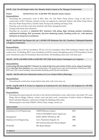 Feb’09 – July’ 10 with Simplex Infra. Ltd., Mundra, Kutch, Gujarat as Dy. Manager (Construction)
Project : ADANI Power Ltd. 5x 660 MW TPP, Mundra, Kutch, Gujarat.
Responsibilities:
− Overseeing the construction work of RCC Silos, Fly Ash Water Pump House, Using of slip form in
construction of RCC Chimney, Erection of flue can segment by stand jack, Bottom Ash Water Pump House,
Recovery Water Pump House, Clarifier Tank, Paving work, Settling and Surge Tank.
− Ensuring work activities as per time schedule with safety management plan.
− Liaising with clients and contractors.
− Handling the execution of industrial RCC structures with piling, high vibrating machine foundations,
multistoried buildings, RCC pavements, slip form shuttering system, finishing works, etc., with optimum
utilisation of manpower & machinery.
Mar’07 – Jan’09 with Tata Projects Ltd., (at 1 x 80 MW CPP Hindustan Zinc Ltd., Chanderia, Chittorgarh) Rajasthan
as Engineer Construction
Responsibilities:
Executing the task of ID Fan foundation, FD fan, PA fan Foundation, Bowl Mill foundation, Bunker slab, ESP
control room, TG Building, MCC room, Installation of HVAC system, Firefighting system, CEP Foundation, Switch
yard, Transformer yard, GT foundation, Road and Drain, Ash handling system and Coal stock yard.
May’05 – Feb’07 with BHEL PSER at 2x250 MW TPP CSEB, Korba (East), Chatishgarh as Jr. Engineer
Responsibilities
Constructing 220 meter high RCC Chimney by using of slip form and erection of flue can by using of stand jack
(Twin steel flue liner chimney), raw water pump house, CW pump house, pipe rack foundation, Warehouse, LDO,
HFO tank, ESP control building, Administration Building and ID System foundation.
Sept’04 – Mar’05 with Govt. Polytechnic Korba, (C.G.) as a Project Officer (Planning)
Responsibilities
− Overseeing the construction of percolation tank, dyke wall, extra room, etc.
Jun’96 - Aug’04 with B. B. Verma Co. Engineers & Contractors Pvt. Ltd., Korba as a Site Engineer (4 x 135 MW,
CPP Balco Plant)
Responsibilities
− Executing and supervising the activities in the electrical distribution room, cable trench, duct bank, CW canal,
Piling, Flyover Bridge, Subway, culvert, road and drain work, construction of hollow blocks at Mahamaya
Bricks Industries Bilaspur, construction of high-rise Buildings, Real estate.
− Monitoring the work under PMGSY, SADA colony, bridge, culvert, etc.
EDUCATION
Graduation in Civil Engineering AIMES Mehsana, Gujarat, 2010
ANNA UNIVERSITY (UGC Approved)
Management BABA AMTEY SPS Dewas, MP 2000
Diploma in Civil Engineering Govt. Polytechnic Raigarh, CG 1996
MP Technical Education Board, Bhopal.
HS (PCM) MP, Board, Bhopal 1992
IT SKILLS
 