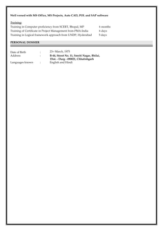 Well versed with MS Office, MS Projects, Auto CAD, POL and SAP software
Training:
Training in Computer proficiency from SCERT, Bhopal, MP 6 months
Training of Certificate in Project Management from PMA-India 6 days
Training in Logical framework approach from UNDP, Hyderabad 5 days
PERSONAL DOSSIER
Date of Birth : 23rd March, 1975
Address : B-44, Street No. 11, Smriti Nagar, Bhilai,
Dist. - Durg - 490021, Chhatishgarh
Languages known : English and Hindi
 