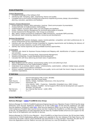 Areas of Expertise
Product Management
 Complete knowledge of the Software PLM.
 Interfacing with marketing, sales, engineering, finance and quality.
 Complete end to end Product Development experience engineering process, design, documentation,
planning, execution, operations and feedback.
Program / Project Management
 Project planning, scoping, effort estimation, tracking. Client communication & presentation.
 Process Definition & Implementation methodology.
 Implementation of project plans within pre-set budgets and deadlines.
 Onsite / Offshore Delivery Management for technical deliverables of projects.
 Vendor Assessment & Management, Inter Group Co-ordination.
 Map, define, analyse processes to implement CMMI Frameworks, coordinate SEPG activities.
 Recruitment, team mentoring, deployment, monitoring and development.
Business Development
 Conceptualise and execute strategies; assess market potential, competition and client preferences etc. to
ensure achievement of key organisational targets.
 Interface with key influencers among Corporates for mapping requirements and fa cilitating the delivery of
need based product solutions; as part of Pre-Sales efforts.
 Identify new market segments and tap profitable business opportunities.
IT Consulting
 Interface with clients for Business Process Analysis and Mapping with identifica tion of system / processes
and priorities.
 Conduct Case / System / Process Study, Requirements Management.
 Solutions Architecting, Process Reengineering & Development
 Calculate ROI with focus delivering promised value of applications.
Relationship Management
 Meet deadlines and TAT without compromising quality norms and adhering to SLA.
 Delivery Management & Post Implementation support.
 Understand & co-ordinate client’s needs / enhancements, customisation, software-related issues, provide
solutions in adherence to delivery schedules.
 Achieve customer satisfaction by ensuring service quality norms and build the brand image by exceeding
customer expectations.
IT Skill Sets
Tools : (Kernel Debugging) KDB, kcrash, WinDBG
IDE : Eclipse, Microsoft Visual Studio
Open Source : Ubuntu, Eclipse, Subclipse, Subversion, CVS, SourceTree
Version Control : Subversion, Git
OS : Linux Ubuntu, UNIX - Clustering – ReliantHA, Embedded Linux, UNIX (Unisys
SVR4, UnixWare, FreeBSD - Kernel Support) HPUX (Kernel development and support)
Windows 7/8 Internals
Mail Servers : Sun Internet Mail Server - LDAP, IMTA
Languages : C, C++
Career Highlights
Delivery Manager – CISCO FreeBSD & Linux Group
Delivery Manager for CISCO’s FreeBSD Sustenance Engineering and Linux Migration Project. CISCO has this large
Enterprise Level Security Appliances (Software) for E-mail Called ESA (E-mail Security Appliance) and Web
Security Appliance (Software) called WSA (Web Security Appliance) these run on the top of base OS – FreeBSD.
CISCO obtained a FreeBSD Open Source License and then modified the FreeBSD to run ESA and WSA on the top
of the OS. The Applications are well integrated into the base OS, FreeBSD handles all service and support for the
lower level of the Application and interface to devices.
Delivery Manager for CISCO’s Linux Migration – Since FreeBSD is an Open Source license, the OS has been highly
customized to CISCO’s Applications, getting support and upgrades to the new releases o f the Open Source, and
customizing the public code to CISCO standards and requirements is a big overhead. Therefore, the plan was to
move the Applications and the Platform services (OS Services) to a new OS WindRiver from IBM.
 