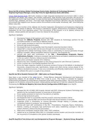 Since Jan’09 at Unisys Global Technology Centre India (Systems & Technology Division) –
Engineering Project Manager, Linux Run Time for Agile Business Suite (AB Suite)
Unisys Agile Business Suite (AB Suite) employs a single integrated development environment (IDE) in which
developers can design, test, deploy, and maintain applications. Agile Business Suite generates 100 percent of
the application from a high–level model. It is also the only tool that integrates development of user presentation,
business logic, database, and more – from that single integrated environment. AB Suite is the only development
environment that supports such diverse runtime environments as Microsoft® Windows® .NET, Java Enterprise
Edition (Java EE).
Have been a core member of the ABSuite Unix Runtime Subsystem Development and Sustenance Engineering
initiative for all release of ABSuite. This Project is intended for Support, Enhancement and Release of ABSuite
Subsystem for the Linux Operating system. The Core activity of the program is to fix defects, enhance the
product, release patches and take part in main line release for the product.
Significant Highlights:
 Overseeing 3 teams of 60 engineers and 3 team leads.
 Managed the ABSuite Projects. Worked with S&T (Systems & Technology) partners for the
successful transition of ownership of ABSuite projects.
 Drove quality processes to meet error free delivery of patches.
 Achieved high productivity gains.
 Developed the team to successfully meet the project’s ownership transition criteria.
 Helped S&T in reducing R&D cost structure through time bound transition of projects.
 Supported GTCI (Global Technology Centre, India) in contributing to revenue generation through
helping in presales, adding competitive features to products, new proposals etc.
 Worked with team with contributions in the 5Ps - Presentations, Proposals, Papers,
Publications, Patents; creating an energised, high performance work place; establishing synergies
in the eco system (Partners, Outsourcing and Universities).
 Made active contribution towards GTCI initiatives.
 Played a key role in handling migration to new Unisys products for Latin American Customers.
 Drove a central role in formulating transitions from US.
 Drove the Fagan inspection method of structured process of trying to find defects in development
documents, programming code, specifications, designs and others during various phases of the
software development process. It was very consistently and efficiently implemented in all phases of
the software life cycle in a couple of key products.
Sep’04-Jan’09 at Hewlett-Packard (HP – R&D Labs) as Project Manager
Have been a core member of the HPUX Kernel – Virtual Memory Subsystem Development and Sustenance
Engineering initiative for all release of HPUX from 11.00 to 11.31. This Project is intended for Support,
Enhancement and Release of Virtual Memory Subsystem of the HPUX Operating system. The Core activity of the
program is to fix defects, enhance the product, release patches and take part in main line release for the product.
Overseeing the VM/Kernel Registry Services/Kernel Configuration/EVM Project since Sep’04.
Significant Highlights:
 Managed the VM, KC/KRS, EVM Projects. Worked with ESTL (Enterprise Systems Technology Lab)
partners for the successful transition of ownership of VM projects.
 Drove quality processes to meet error free delivery of patches.
 Achieved high productivity gains.
 Developed the team to successfully meet the project’s ownership transition criteria.
 Helped ESTL in reducing R&D cost structure through time bound transition of projects.
 Supported STSD in contributing to revenue generation through helping in presales, adding
competitive features to products, new proposals etc.
 Worked with team with contributions in the 5Ps - Presentations, Proposals, Papers, Publications,
Patents; creating an energised, high performance work place; establishing synergies in the eco
system (Partners, Outsourcing and Universities).
 Made active contribution towards STSD / EUD / ESTL initiatives.
 Helped set up an Extended Office (EO) in a consultant partner location and drove the transition of
the movement of Consultants to the partner location seamlessly.
Aug’95-Aug’04 at Tata Unisys Ltd. Last designated as Program Manager – Systems Group, Bangalore
 