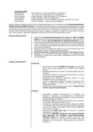 The Career Path
Aug’95-Jan’97 Team Member / Team Lead (DSSP-TIL, Bangalore)
Jan’97-Oct’97 Team Lead, SCO India Support (TIL, Bangalore)
Nov’97-May’98 Project Manager - SUN IMS Support (TIL, Bangalore)
Jun’98-May’99 Project Manager (DSSP-TIL, Bangalore)
Apr’99-Jul’03 Program Manager / Account Manager (DSSP-TIL, Salt Lake City, USA)
Jul’03-Aug’04 Program Manager – Systems Group, Bangalore
Steered initiatives towards achievement of organisational goals as a core member of the Distributed Software
Support Program (DSSP) Project. The program rendered support to various UNIX Operating System’s Unisys
SVR4/ SCO UnixWare for Unisys clients. A core activity of this program has been providing engineering support
by identifying bugs and putting in fixes for this OS versions. This program is handled by TIL using an onsite -
offshore model. DSSP also implements New Feature Suggestions based on requests from the field or Unisys as
part of this program. Significant Highlights across the tenure with the organisations include:
Business Development
 Spearheaded Business Development for Unisys in USA & EPSON,
Japan as well as Pre-Sales and Software Development in India and the US
(2001-04). Was the Account Manager for Japanese business in India.
 Drove business development efforts in the USA with technical program and
project management of geographically disbursed teams using established
criteria and professional standards. Managed a team of 20-30 consultants,
both onsite and offshore.
 Played pivotal role in getting the client to sign up for extended support for
the product after the client terminated the product.
 Earned the project a rating of 5 out of 5 for 4 consecutive years.
 Managed and successfully delivered Migration of packages from
FORTRAN/C to 64 Bit Linux system, PBS (Portable Batch System), GAMESS
and FLOWSOLVE
Program Management
In the US:
o Planned and executed the DSSP-TIL Program involving close
liaison with Unisys Management, Customers and Support
Groups.
o Assigned Maintenance Requests to Bangalore/Salt Lake City
Engineers.
o Functioned as SPOC for Unisys & presented status reviews of
the program to the Management.
o Developed Intel Hardware Monitoring system on Intel
AD450NX chipset based platforms.
o Led the development of Migration Guides for migration from
SVR4 to Montery64 (AIX5L) and from SUN Solaris to
Montery64 (AIX5L).
o Instrumental in the program being awarded a rating of 5 out
of 5 for excellent performance.
In India:
o Successfully managed administration of Facilities and
Engineers, assigning and management of Maintenance
Requests to specific teams at Bangalore in liaison with the TIL
Program Manager in 1998-99.
o Handled the additional responsibility of technical co-ordination
of the SIMS, SMS Gateway team in UAE.
o Assisted Sun customers using Sun Internet Mail Server (SIMS)
- an internet mail server from SUN Microsystems supporting
LDAP, ESMTP, MIME, HTML, IMAP4, POP3, TCP/IP and NOTARY
across Europe and Asia.
o Functioned as SPOC with Sun and led the successful
execution of the program.
o Successfully installed, configured and migrated 50,000
user accounts, for Emirates Telecommunications,
ETISALAT, UAE from SendMail to SIMS, along with SUN
engineers; resulting in securing more projects from Sun
including one on providing a GSM gateway into SIMS for
ETISALAT.
 