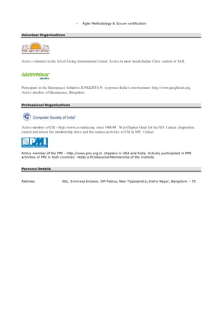 – Agile Methodology & Scrum certification
Volunteer Organizations
Active volunteer to the Art of Living International Center. Active in most South Indian Cities centers of AOL.
Participant in the Greenpeace Initiative JUNGLISTAN to protect India’s environment -http://www.junglistan.org.
Active member of Greenpeace, Bangalore.
Professional Organizations
Active member of CSI - http://www.csi-india.org since 1988/89. Was Chapter Head for the NIT Calicut chapterhas
owned and driven the membership drive and the various activities of CSI in NIT, Calicut.
Active member of the PMI - http://www.pmi.org.in chapters in USA and India. Actively participated in PMI
activities of PMI in both countries. Holds a Professional Membership of the Institute.
Personal Details
Address: 302, Srinivasa Enclave, GM Palaya, New Tippasandra, Indira Nagar, Bangalore – 75
 