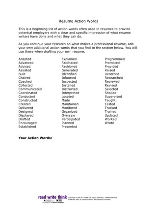 Resume Action Words
This is a beginning list of action words often used in resumes to provide
potential employers with a clear and specific impression of what resume
writers have done and what they can do.
As you continue your research on what makes a professional resume, add
your own additional action words that you find to the section below. You will
use these when drafting your own resume.
Adapted
Advanced
Advised
Assisted
Built
Chaired
Coached
Collected
Communicated
Coordinated
Conducted
Constructed
Created
Delivered
Designed
Displayed
Drafted
Encouraged
Established
Explained
Facilitated
Fashioned
Generated
Identified
Informed
Inspected
Installed
Instructed
Interpreted
Located
Made
Maintained
Monitored
Organized
Oversaw
Participated
Planned
Presented
Programmed
Promoted
Provided
Raised
Recorded
Researched
Reviewed
Revised
Selected
Shaped
Supervised
Taught
Tested
Tracked
Trained
Updated
Worked
Wrote
Your Action Words:
 
