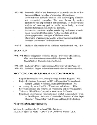 1980-1989. Economist chief of the department of economics studies of Itaú
Investment Bank. Member of committee of Investment.
Coordination of economic analysts team in developing of studies
and economical researches. The team formed by seniors
economists with experience in capital markets, for follow up and
analysis of monetary polices, public sector budget, external
payment balances and international economy.
Investments committee member, conducting conferences with the
major customers (Wolksvagem, Nestlé, Siderbrás, etc.) for
planning operational strategies of his investments.
Elaboration of economic newsletter with circulation restricted to
the major customers of the Investment bank.
1976/78

Professor of Economy in the school of Administration FMU - SP

EDUCATION
1976.1978 Master’s Degree in economic Theory - University of São Paulo.
Concentration on Investment and Development Banks.
Specialization: Evaluation of Investments.
1973-1976 Bachelor’s Degree in Economics, University of São Paulo, SP
1973-1976 Bachelor’s Degree in Social communication by Institute Paulista.
ADDITIONAL COURSES, SEMINARS AND CONFERENCES
-

English: Intermediate level. Putney College. London. England. 1972.
Project Evaluation. Sponsored by BID in Corporation Venezuelan de
Foment. Caracas. Venezuela. During three months in 1979
Accounting. Sponsored by Price Waterhouse and Abamec. 1984.
Speech in seminars and congress on Franchising and shopping centers.
Trainee at BID affiliate Corporation Venezuelan de Foment.
Investment Opportunities Presentations at Global Infrastructure Forum
on Washington, American Commercial Chamber, China Expo
Shanghay, Philadelphia Trade Center and Industry Federation.

PROFESSIONAL REFERENCES:
Mr. Jose Sergio Gabrielle. Petrobras CEO – Petrobras.
Mr. Luiz Augusto da Rocha – CEO of USA Odebrecht branch - USA.
2

 