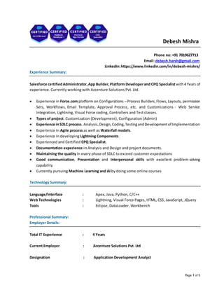 Page 1 of 5
Debesh Mishra
Phone no: +91 7019627713
Email: debesh.harsh@gmail.com
LinkedIn:https://www.linkedin.com/in/debesh-mishra/
Experience Summary:
Salesforce certifiedAdministrator,App Builder,Platform Developerand CPQ Specialistwith4 Years of
experience. Currently working with Accenture Solutions Pvt. Ltd.
 Experience in Force.com platform on Configurations – Process Builders,Flows,Layouts, permission
Sets, Workflows, Email Template, Approval Process, etc. and Customizations - Web Service
Integration, Lightning, Visual Force coding, Controllers and Test classes.
 Types of project: Customization (Development), Configuration (Admin)
 Experience inSDLC process. Analysis,Design,Coding,TestingandDevelopmentof Implementation
 Experience in Agile process as well as Waterfall models.
 Experience in developing Lightning Components.
 Experienced and Certified CPQ Specialist.
 Documentation experience in Analysis and Design and project documents.
 Maintaining the quality in every phase of SDLC to exceed customer expectations
 Good communication, Presentation and Interpersonal skills with excellent problem-solving
capability
 Currently pursuing Machine Learning and AI by doing some online courses
Technology Summary:
Language/Interface : Apex, Java, Python, C/C++
Web Technologies : Lightning, Visual Force Pages, HTML, CSS, JavaScript, JQuery
Tools : Eclipse, DataLoader, Workbench
Professional Summary:
Employer Details:
Total IT Experience : 4 Years
Current Employer : Accenture Solutions Pvt. Ltd
Designation : Application Development Analyst
 