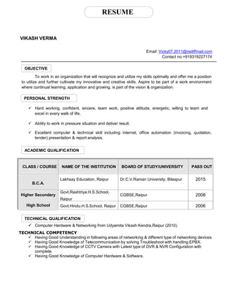 RESUME
VIKASH VERMA
Email: Vicky07.2011@rediffmail.com
Contact no.+918319227174
OBJECTIVE
To work in an organization that will recognize and utilize my skills optimally and offer me a position
to utilize and further cultivate my innovative and creative skills. Aspire to be part of a work environment
where continual learning, application and growing, is part of the vision & organization.
PERSONAL STRENGTH
 Hard working, confident, sincere, team work, positive attitude, energetic, willing to learn and
excel in every walk of life.
 Ability to work in pressure situation and deliver result.
 Excellent computer & technical skill including internet, office automation (invoicing, quotation,
tender) presentation & report analysis.
ACADEMIC QUALIFICATION
CLASS / COURSE NAME OF THE INSTITUTION BOARD OF STUDY/UNIVERSITY PASS OUT
B.C.A.
Lakhsay Education, Raipur Dr.C.V.Raman University, Bilaspur 2015
Higher Secondary
Govt.Rashtriya.H.S.School,
Raipur
CGBSE,Raipur 2008
High School Govt.Hindu.H.S.School, Raipur CGBSE,Raipur 2006
TECHNICAL QUALIFICATION
 Computer Hardware & Networking from Udyamita Vikash Kendra,Raipur (2010).
TECHNICAL COMPETENCY
 Having Good Understanding in following areas of networking & different type of networking devices.
 Having Good Knowledge of Telecommunication by solving Troubleshoot with handling EPBX.
 Having Good Knowledge of CCTV Camera with Latest type of DVR & NVR Configuration with
complete.
 Having Good Knowledge of Computer Hardware & Software.
 