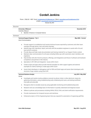 Cordell Jenkins
Phone: (708) 921 - 6937 Email: CordellJenkins1914@gmail.com Github: www.github.com/CordellJenkins1914/
Linkedin: www.linkedIn.com/in/CordellJenkins1914/
Kansas City, MO
EDUCATION
University of Missouri December 2015
Columbia, Missouri
● Bachelor of Science in Computer Science
EXPERIENCE
Technical Support Engineer - Tier 2 May 2020 – Current
Zoom Communications
● Provide support to troubleshoot and resolve technical issues reported by customers and other team
members through phone, chat, and ticket channels;
● Identify bugs, test, reproduce, report, and work with the escalation engineers to assist with a fix and
test/verify fix versions;
● Provide ideas and help create documentation and training material for our Support Center content;
● Maintain clear communication for all cases including follow-ups with customers, team members, and
engineers;
● Stay familiar with all of Zoom's products, offerings, and integrations and those of software and hardware
competitors and partners in the industry.
● Specialize in API, SDK and Integration issues within Zoom
● Create scripts and apps which provide internal examples for other support agents and external
examples for clients wanting to create apps within Zoom
● Assist client developers in debugging code for SDK and OAuth apps and assist client developers with
structure of app creation using Zoom API
Technical Solutions Analyst July 2018 - May 2020
Cerner
● Investigate and resolve routine problems received via phone, ticket or other electronic means by
gathering information, using troubleshooting tools, shadowing end users, and testing workflows
internally and externally
● Recognize when to escalate issues by using applicable monitoring and troubleshooting tools
● Research and use a knowledge base of information to quickly understand and diagnose issues
● Adhere to policies and procedures including HIPAA, PECA, CHIA, and client notification requirements
● Provide maintenance for Corepoint servers and interfaces
● Enhanced scripts in C# for Engineering team that was required for automation of organizing spill files
Intern Web Developer May 2015 – Aug 2015
 