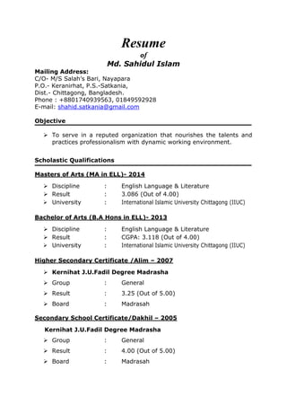 Resume
of
Md. Sahidul Islam
Mailing Address:
C/O- M/S Salah’s Bari, Nayapara
P.O.- Keranirhat, P.S.-Satkania,
Dist.- Chittagong, Bangladesh.
Phone : +8801740939563, 01849592928
E-mail: shahid.satkania@gmail.com
Objective
 To serve in a reputed organization that nourishes the talents and
practices professionalism with dynamic working environment.
Scholastic Qualifications
Masters of Arts (MA in ELL)- 2014
 Discipline : English Language & Literature
 Result : 3.086 (Out of 4.00)
 University : International Islamic University Chittagong (IIUC)
Bachelor of Arts (B.A Hons in ELL)- 2013
 Discipline : English Language & Literature
 Result : CGPA: 3.118 (Out of 4.00)
 University : International Islamic University Chittagong (IIUC)
Higher Secondary Certificate /Alim – 2007
 Kernihat J.U.Fadil Degree Madrasha
 Group : General
 Result : 3.25 (Out of 5.00)
 Board : Madrasah
Secondary School Certificate/Dakhil – 2005
Kernihat J.U.Fadil Degree Madrasha
 Group : General
 Result : 4.00 (Out of 5.00)
 Board : Madrasah
 
