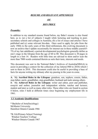 RESUME AND RELEVANT APPENDICES
OF
RON PRICE
Preamble:
In addition to my standard resume found below, my Baha’i resume is also found
here, as is: (a) a list of subjects I taught while lecturing and teaching in post-
secondary schools and colleges in Australia, (b) a list of essays and articles I have
published and (c) some relevant bio-data. Once used to apply for jobs from the
early 1960s to the early years of this third millennium, this evolving document is
now an archive that I update occasionally for internet use in these middle years(65-
75) of my late adulthood, a period developmental psychologists generally define as
one’s stage in the lifespan from the age of 60 to 80. This document is 30 pages in
length in a font 14. Readers with little time are advised to skim and/or scan the
more than 7000 words contained therein as suits their taste, interests and needs.
This document was sent to the National Baha’i Archives of Australia(NBAA) to
assist in providing a context for the collection of my letters(1960 to 2010) which I
sent to them in 2010. This document could also be useful in providing a base of
facts for anyone writing my obituary after my passing in the years to come.
__________________________________________________________________
A. My Ascribed Roles in the Lifespan: grandson, son, nephew, cousin, father,
step-father, uncle, grandfather, step-grandfather, husband and male among others.
B. My Achieved Roles in the Lifespan: writer and editor, poet and publisher,
essayist and author, journalist and independent scholar, teacher and lecturer,
student and tutor as well as many other roles. These other roles are found in section
4 below, roles I held at different times since beginning my employment life in
1961.
__________________________________________________________________
1.1 Academic Qualifications
* Bachelor of Arts(Sociology)
McMaster University
Hamilton Ontario Canada 1966
*B. Ed.(Primary School Training)
Windsor Teachers’ College
Windsor Ontario Canada 1967
1
 