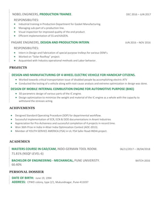 NOBEL ENGINEERS, PRODUCTION TRAINEE. DEC 2016 – JUN 2017
RESPONSIBILITIES:
 Industrial training in Production Department for Gasket Manufacturing.
 Managing sub-part of a production line.
 Visual inspection for improved quality of the end product.
 Efficient implementation of 5S and KAIZEN.
PAGARE ENGINEERS, DESIGN AND PRODUCTION INTERN. JUN 2016 – NOV 2016
RESPONSIBILITIES:
 Intern in Design and Fabrication of special purpose trolleys for various OEM’s.
 Worked on “Solar-Rooftop” project.
 Acquainted with Industry operational methods and Labor behavior.
PROJECTS
DESIGN AND MANUFACTURING OF 4-WHEEL ELECTRIC VEHICLE FOR HANDICAP CITIZENS.
 Worked towards critical transportation issue of disabled people by accomplishing electric ATV
 Conducted the testing of a vehicle along with root-cause analysis and extreme optimization in design was done.
DESIGN OF MOBILE INTERNAL COMBUSTION ENGINE FOR AUTOMOTIVE PURPOSE (BIKE)
 3D parametric design of various parts of the IC engine.
 Design optimization to minimize the weight and material of the IC engine as a whole with the capacity to
withstand the stresses acting.
ACHIVEMENTS
 Designed Standard Operating Procedure (SOP) for departmental workflow.
 Successful implementation of ECR, ECN & DOD documentations in Anant Industries
 Appreciation for Pro-Activeness and successful completion of 4 projects in record time.
 Won 36th Prize in India in Altair India Optimization Contest (AOC-2013).
 Member of YOUTH SERVICE AMERICA (YSA) in UL-YSA Safer Road-INDIA project.
ACADEMICS
MASTERS COURSE IN CAD/CAM, INDO-GERMAN TOOL ROOM. 06/11/2017 – 28/04/2018
71.81% (NSQF LEVEL-6)
BACHELOR OF ENGINEERING - MECHANICAL, PUNE UNIVERISTY. BATCH-2016
60.40%
PERSONAL DOSSIER
DATE OF BIRTH: June 19, 1994
ADDRESS: CPWD colony, type 2/1, Mukundnagar, Pune-411037
 