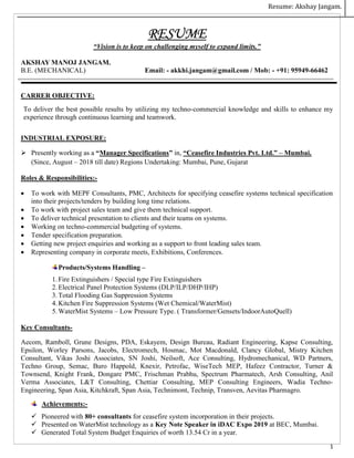 Resume: Akshay Jangam.
1
RESUME
“Vision is to keep on challenging myself to expand limits.”
AKSHAY MANOJ JANGAM.
B.E. (MECHANICAL) Email: - akkhi.jangam@gmail.com / Mob: - +91: 95949-66462
CARRER OBJECTIVE:
To deliver the best possible results by utilizing my techno-commercial knowledge and skills to enhance my
experience through continuous learning and teamwork.
INDUSTRIAL EXPOSURE:
 Presently working as a “Manager Specifications” in, “Ceasefire Industries Pvt. Ltd.” – Mumbai.
(Since, August – 2018 till date) Regions Undertaking: Mumbai, Pune, Gujarat
Roles & Responsibilities:-
 To work with MEPF Consultants, PMC, Architects for specifying ceasefire systems technical specification
into their projects/tenders by building long time relations.
 To work with project sales team and give them technical support.
 To deliver technical presentation to clients and their teams on systems.
 Working on techno-commercial budgeting of systems.
 Tender specification preparation.
 Getting new project enquiries and working as a support to front leading sales team.
 Representing company in corporate meets, Exhibitions, Conferences.
Products/Systems Handling –
1. Fire Extinguishers / Special type Fire Extinguishers
2. Electrical Panel Protection Systems (DLP/ILP/DHP/IHP)
3. Total Flooding Gas Suppression Systems
4. Kitchen Fire Suppression Systems (Wet Chemical/WaterMist)
5. WaterMist Systems – Low Pressure Type. ( Transformer/Gensets/IndoorAutoQuell)
Key Consultants-
Aecom, Ramboll, Grune Designs, PDA, Eskayem, Design Bureau, Radiant Engineering, Kapse Consulting,
Epsilon, Worley Parsons, Jacobs, Electromech, Hosmac, Mot Macdonald, Clancy Global, Mistry Kitchen
Consultant, Vikas Joshi Associates, SN Joshi, Neilsoft, Ace Consulting, Hydromechanical, WD Partners,
Techno Group, Semac, Buro Happold, Knexir, Petrofac, WiseTech MEP, Hafeez Contractor, Turner &
Townsend, Knight Frank, Dongare PMC, Frischman Prabhu, Spectrum Pharmatech, Arsh Consulting, Anil
Verma Associates, L&T Consulting, Chettiar Consulting, MEP Consulting Engineers, Wadia Techno-
Engineering, Span Asia, Kitchkraft, Span Asia, Technimont, Technip, Transven, Aevitas Pharmagro.
Achievements:-
 Pioneered with 80+ consultants for ceasefire system incorporation in their projects.
 Presented on WaterMist technology as a Key Note Speaker in iDAC Expo 2019 at BEC, Mumbai.
 Generated Total System Budget Enquiries of worth 13.54 Cr in a year.
 