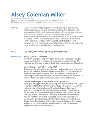 Alsey Coleman MillerAv. Jose Pardo 1359 • Lima, Peru
CELL +51 (935) 318-334 • E-MAIL alseycmiller@gmail.com • SKYPE coleman_cda
GITHUB github.com/colemancda • LinkedIn linkedin.com/in/colemancda
!
PROFILE Seasoned iOS Developer experienced in designing and developing
custom applications ranging from home automation, to social and
business apps. Works well independently as a freelancer and in teams
of all sizes. Anticipates customer needs and meets project
requirements. Skilled in cross-cultural communication. Natural learner.
In the top 1% most active open source Swift contributors on GitHub
(4500+ commits and 1500+ stars in 2016). Contributed to Swift
compiler, reverse engineered Apple’s Foundation framework and wrote
clone of UIKit for Linux. Also loves Hackintoshes.
!
SKILLS C (5 years), Objective-C (5 years), Swift (4 years)
!
EXPERIENCE Ring — July 2017 - Present
Pure Swift evangelist and developer. Working on cross-platform open
source Swift libraries, refactoring and improvements for Ring's iOS
codebase (as featured on ABC’s Shark Tank, previously called DoorBot).
Santex Group — July 2015 - July 2017
Responsible for estimation, architecture, and development of various
iOS apps for clients. Developed open source Swift libraries that were
reused across various projects. Swift and open source evangelist.
technologies like Kotlin and Swift, as well as sharing code exercises to
improve teamwork and promote clean and maintainable code.
Unikey Technologies — September 2014 - March 2015
Developed iOS application for unlocking your door via Bluetooth LE (as
featured on ABC’s Shark Tank). Improved app UX by reviewing all view
code and migrating to Adaptive UI and AutoLayout. Decreased
application binary size by migrating image assets to CoreGraphics
vector code. Improved overall app performance by refactoring and
rewriting model code in Swift, including Bluetooth communication
packets and REST API client. Increased application exposure and
functionality by integrating with third-party partners like Ring and
Google Nest. Coordinated with product owners, backend developers,
and embedded developers for development of new features and
proposal of ideas to improve product. 
 