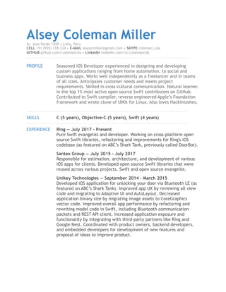 Alsey Coleman MillerAv. Jose Pardo 1359 • Lima, Peru
CELL +51 (935) 318-334 • E-MAIL alseycmiller@gmail.com • SKYPE coleman_cda
GITHUB github.com/colemancda • LinkedIn linkedin.com/in/colemancda
!
PROFILE Seasoned iOS Developer experienced in designing and developing
custom applications ranging from home automation, to social and
business apps. Works well independently as a freelancer and in teams
of all sizes. Anticipates customer needs and meets project
requirements. Skilled in cross-cultural communication. Natural learner.
In the top 1% most active open source Swift contributors on GitHub.
Contributed to Swift compiler, reverse engineered Apple’s Foundation
framework and wrote clone of UIKit for Linux. Also loves Hackintoshes.
!
SKILLS C (5 years), Objective-C (5 years), Swift (4 years)
!
EXPERIENCE Ring — July 2017 - Present
Pure Swift evangelist and developer. Working on cross-platform open
source Swift libraries, refactoring and improvements for Ring's iOS
codebase (as featured on ABC’s Shark Tank, previously called DoorBot).
Santex Group — July 2015 - July 2017
Responsible for estimation, architecture, and development of various
iOS apps for clients. Developed open source Swift libraries that were
reused across various projects. Swift and open source evangelist.
Unikey Technologies — September 2014 - March 2015
Developed iOS application for unlocking your door via Bluetooth LE (as
featured on ABC’s Shark Tank). Improved app UX by reviewing all view
code and migrating to Adaptive UI and AutoLayout. Decreased
application binary size by migrating image assets to CoreGraphics
vector code. Improved overall app performance by refactoring and
rewriting model code in Swift, including Bluetooth communication
packets and REST API client. Increased application exposure and
functionality by integrating with third-party partners like Ring and
Google Nest. Coordinated with product owners, backend developers,
and embedded developers for development of new features and
proposal of ideas to improve product. 
 