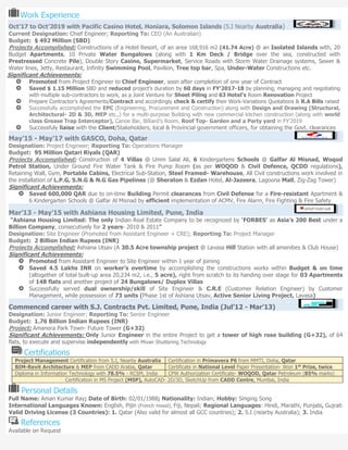 Work Experience
Oct’17 to Oct’2019 with Pacific Casino Hotel, Honiara, Solomon Islands (S.I Nearby Australia)
Current Designation: Chief Engineer; Reporting To: CEO (An Australian)
Budget: $ 492 Million (SBD)
Projects Accomplished: Constructions of a Hotel Resort, of an area 168,916 m2 (41.74 Acre) @ an Isolated Islands with, 20
Budget Apartments, 10 Private Water Bungalows (along with 1 Km Deck / Bridge over the sea, constructed with
Prestressed Concrete Pile), Double Story Casino, Supermarket, Service Roads with Storm Water Drainage systems, Sewer &
Water lines, Jetty, Restaurant, Infinity Swimming Pool, Pavilion, Tree top bar, Spa, Under-Water Constructions etc.
Significant Achievements:
Promoted from Project Engineer to Chief Engineer, soon after completion of one year of Contract
Saved $ 1.15 Million SBD and reduced project’s duration by 60 days in FY’2017-18 by planning, managing and negotiating
with multiple sub-contractors to work, as a Joint Venture for Sheet Piling and 63 Hotel’s Room Renovation Project
Prepare Contractor’s Agreements/Contract and accordingly check & certify their Work-Variations Quotations & R.A Bills raised
Successfully accomplished the EPC (Engineering, Procurement and Construction) along with Design and Drawing (Structural,
Architectural- 2D & 3D, MEP etc.,) for a multi-purpose Building with new commercial kitchen construction (along with world
class Grease Trap Interceptor), Canoe Bar, Billiard’s Room, Roof Top- Garden and a Party yard in FY’2019
Successfuly liaise with the Client/Stakeholders, local & Provincial government officers, for obtaining the Govt. clearances
May’15 - May’17 with GASCO, Doha, Qatar
Designation: Project Engineer; Reporting To: Operations Manager
Budget: 95 Million Qatari Riyals (QAR)
Projects Accomplished: Construction of 4 Villas @ Umm Salal Ali, 6 Kindergartens Schools @ Galfar Al Misnad, Woqod
Petrol Station, Under Ground Fire Water Tank & Fire Pump Room (as per WOQOD & Civil Defence, QCDD regulations),
Retaining Wall, Gym, Portable Cabins, Electrical Sub-Station, Steel Framed- Warehouse, All Civil constructions work involved in
the installation of L.P.G, S.N.G & N.G Gas Pipelines (@ Sheraton & Ezdan Hotel, Al-Jazeera, Lagoona Mall, Zig-Zag Tower)
Significant Achievements:
Saved 600,000 QAR due to on-time Building Permit clearances from Civil Defense for a Fire-resistant Apartment &
6 Kindergarten Schools @ Galfar Al Misnad by efficient implementation of ACMV, Fire Alarm, Fire Fighting & Fire Safety
Mar’13 - May’15 with Ashiana Housing Limited, Pune, India
“Ashiana Housing Limited: The only Indian Real Estate Company to be recognized by ‘FORBES’ as Asia’s 200 Best under a
Billion Company, consecutively for 2 years- 2010 & 2011”
Designation: Site Engineer (Promoted from Assistant Engineer + CRE); Reporting To: Project Manager
Budget: 2 Billion Indian Rupees (INR)
Projects Accomplished: Ashiana Utsav (A 30.5 Acre township project @ Lavasa Hill Station with all amenities & Club House)
Significant Achievements:
Promoted from Assistant Engineer to Site Engineer within 1 year of joining
Saved 4.5 Lakhs INR on worker’s overtime by accomplishing the constructions works within Budget & on time
(altogether of total built-up area 20,234 m2, i.e., 5 acre), right from scratch to its handing over stage for 03 Apartments
of 148 flats and another project of 24 Bungalows/ Duplex Villas
Successfully served dual ownership/skill of Site Engineer & C.R.E (Customer Relation Engineer) by Customer
Management, while possession of 73 units (Phase 1st of Ashiana Utsav, Active Senior Living Project, Lavasa)
Commenced career with S.J. Contracts Pvt. Limited, Pune, India (Jul’12 - Mar’13)
Designation: Junior Engineer; Reporting To: Senior Engineer
Budget: 1.76 Billion Indian Rupees (INR)
Project: Amanora Park Town- Future Tower (G+32)
Significant Achievements: Only Junior Engineer in the entire Project to get a tower of high rose building (G+32), of 64
flats, to execute and supervise independently with Mivan Shuttering Technology
Certifications
Project Management Certification from S.I, Nearby Australia Certification in Primavera P6 from MMTI, Doha, Qatar
BIM-Revit Architecture & MEP from CADD Arabia, Qatar Certificate in National Level Paper Presentation- Won 1st
Prize, twice
Diploma in Information Technology with 78.5% - RCSM, India CPW Authorization Certificate- WOQOD, Qatar Petroleum (85% marks)
Certification in MS Project (MSP), AutoCAD- 2D/3D, SketchUp from CADD Centre, Mumbai, India
Personal Details
Full Name: Aman Kumar Ray; Date of Birth: 02/01/1988; Nationality: Indian; Hobby: Singing Song
International Languages Known: English, Pijin (French mixed), Fiji, Nepali; Regional Languages: Hindi, Marathi, Punjabi, Gujrati
Valid Driving License (3 Countries): 1. Qatar (Also valid for almost all GCC countries); 2. S.I (nearby Australia); 3. India
References
Available on Request
 