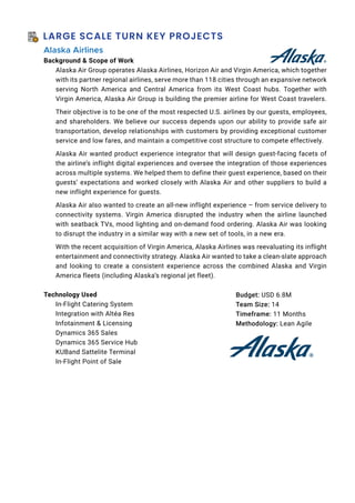 LARGE SCALE TURN KEY PROJECTS
Alaska Airlines
Background  Scope of Work
Alaska Air Group operates Alaska Airlines, Horizon Air and Virgin America, which together
with its partner regional airlines, serve more than 118 cities through an expansive network
serving North America and Central America from its West Coast hubs. Together with
Virgin America, Alaska Air Group is building the premier airline for West Coast travelers.
Their objective is to be one of the most respected U.S. airlines by our guests, employees,
and shareholders. We believe our success depends upon our ability to provide safe air
transportation, develop relationships with customers by providing exceptional customer
service and low fares, and maintain a competitive cost structure to compete effectively.
Alaska Air wanted product experience integrator that will design guest-facing facets of
the airline’s inflight digital experiences and oversee the integration of those experiences
across multiple systems. We helped them to define their guest experience, based on their
guests’ expectations and worked closely with Alaska Air and other suppliers to build a
new inflight experience for guests.
Alaska Air also wanted to create an all-new inflight experience – from service delivery to
connectivity systems. Virgin America disrupted the industry when the airline launched
with seatback TVs, mood lighting and on-demand food ordering. Alaska Air was looking
to disrupt the industry in a similar way with a new set of tools, in a new era.
With the recent acquisition of Virgin America, Alaska Airlines was reevaluating its inflight
entertainment and connectivity strategy. Alaska Air wanted to take a clean-slate approach
and looking to create a consistent experience across the combined Alaska and Virgin
America fleets (including Alaska’s regional jet fleet).
Technology Used
In-Flight Catering System
Integration with Altéa Res
Infotainment  Licensing
Dynamics 365 Sales
Dynamics 365 Service Hub
KUBand Sattelite Terminal
In-Flight Point of Sale
Budget: USD 6.8M
Team Size: 14
Timeframe: 11 Months
Methodology: Lean Agile
 