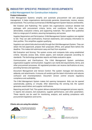 INDUSTRY SPECIFIC PRODUCT DEVELOPMENTS
e-Bid Management for Construction Industry
Product Information
E-Bid Management Systems simplify and automate procurement bid and proposal
management. It helps organisations electronically generate, disseminate, receive, assess,
and award bids. This summary summarises E-Bid Management System features and benefits.
Bid Creation and Publishing: The system lets organisations construct detailed bid
packages with procurement criteria, terms, and conditions. Define the scope,
deliverables, evaluation criteria, and supporting materials. The system then publishes
bids to a large pool of vendors, assuring transparency and access.
Supplier Registration and Participation: E-Bid Management System suppliers can register
to bid. They can add certifications, financial statements, and company information to
their profiles. This simplifies supplier qualifying.
Suppliers can submit bids electronically through the E-Bid Management System. They can
obtain the bid paperwork, prepare their proposals offline, and upload them before the
deadline. This makes bid submission easy and fast from anywhere.
Bid Evaluation and Scoring: The system scores and compares bids using established
criteria. Securely access bids, review papers, and evaluate proposals according to
standards. The technology generates reports and helps evaluators agree.
Communication and Clarifications: The E-Bid Management System centralises
organization-supplier communication. Suppliers can clarify bid requirements, terms, and
other procurement processes. All registered providers can receive clarifications at once,
providing fairness and openness.
Document Management and Version Control: The system manages bid documents,
addenda, and attachments. It ensures all vendors get the latest information and reduces
confusion and misinterpretation. Document version control ensures regulatory
compliance and auditability.
The E-Bid Management System makes bid opening transparent. Bids can be opened
automatically, publicly, or virtually. After determining the winning bid, the system
generates award letters and supplier notifications.
Reporting and Audit Trail: The system delivers detailed bid management process reports.
It reports bid answers, bid evaluations, supplier performance, and other parameters.
These reports can be used for monitoring, analysis, and auditing compliance with
procurement legislation and norms.
Clients who are using the solution:
 